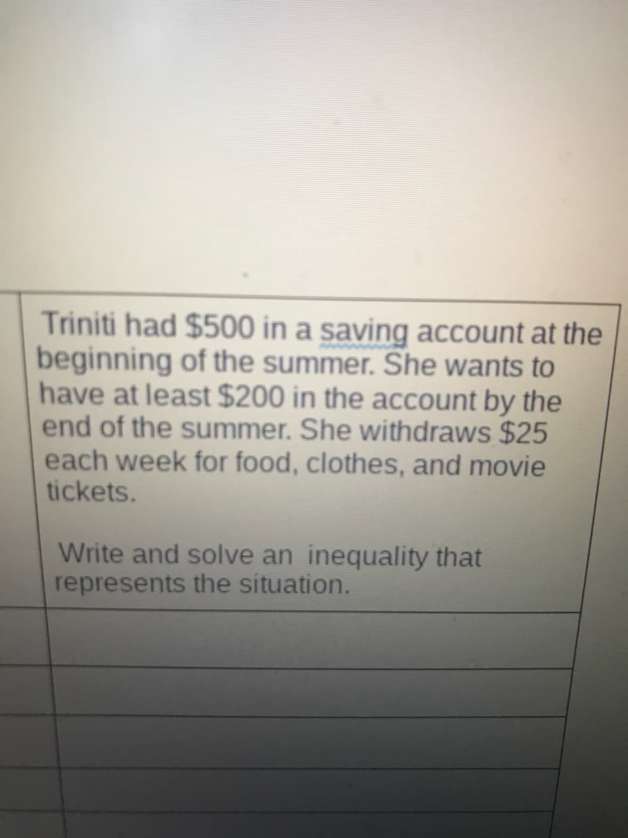 Triniti had $500 in a saving account at the
beginning of the summer. She wants to
have at least $200 in the account by the
end of the summer. She withdraws $25
each week for food, clothes, and movie
tickets.
Write and solve an inequality that
represents the situation.
