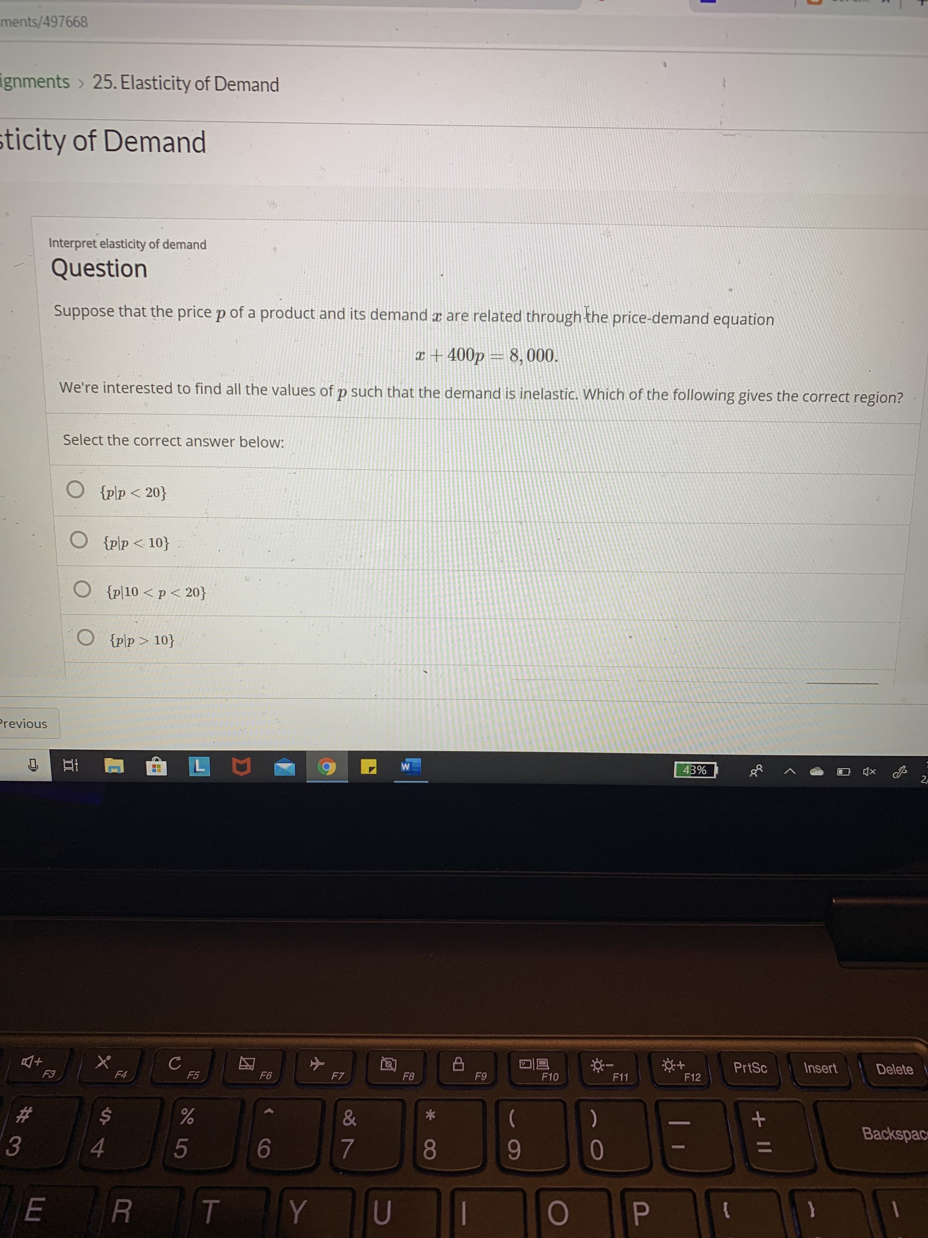 ments/497668
ignments > 25. Elasticity of Demand
sticity of Demand
Interpret elasticity of demand
Question
Suppose that the price p of a product and its demand x are related through the price-demand equation
x+ 400p = 8,000.
We're interested to find all the values of p such that the demand is inelastic. Which of the following gives the correct region?
Select the correct answer below:
O {plp < 20}
{p\p< 10}
O {p|10 < p < 20}
O {p\p > 10}
Previous
43%
2P
PrtSc
Insert
Delete
F6
F7
F8
F9
F10
F11
F12
F3
F4
F5
23
)
Backspac
3
4.
8
9-
{
+ II
И
%24
