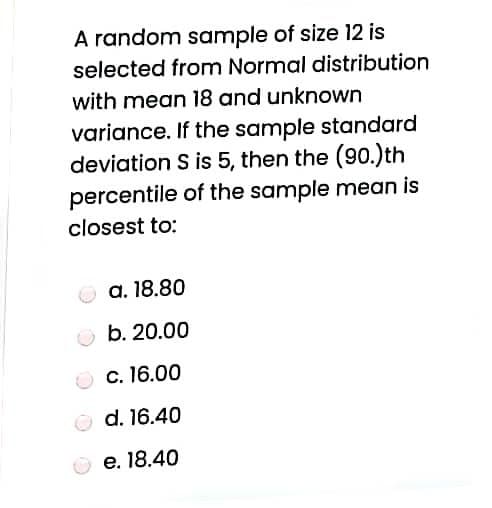 A random sample of size 12 is
selected from Normal distribution
with mean 18 and unknown
variance. If the sample standard
deviation S is 5, then the (90.)th
percentile of the sample mean is
closest to:
a. 18.80
b. 20.00
c. 16.00
O d. 16.40
e. 18.40
