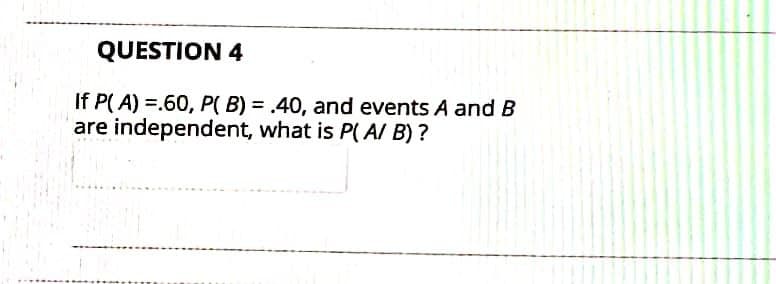 QUESTION 4
If P( A) =.60, P( B) = .40, and events A and B
are independent, what is P( AI B) ?
