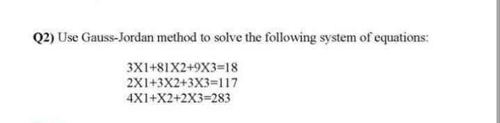 Q2) Use Gauss-Jordan method to solve the following system of equations:
3X1+81X2+9X3-18
2X1+3X2+3X3=117
4X1+X2+2X3=283
