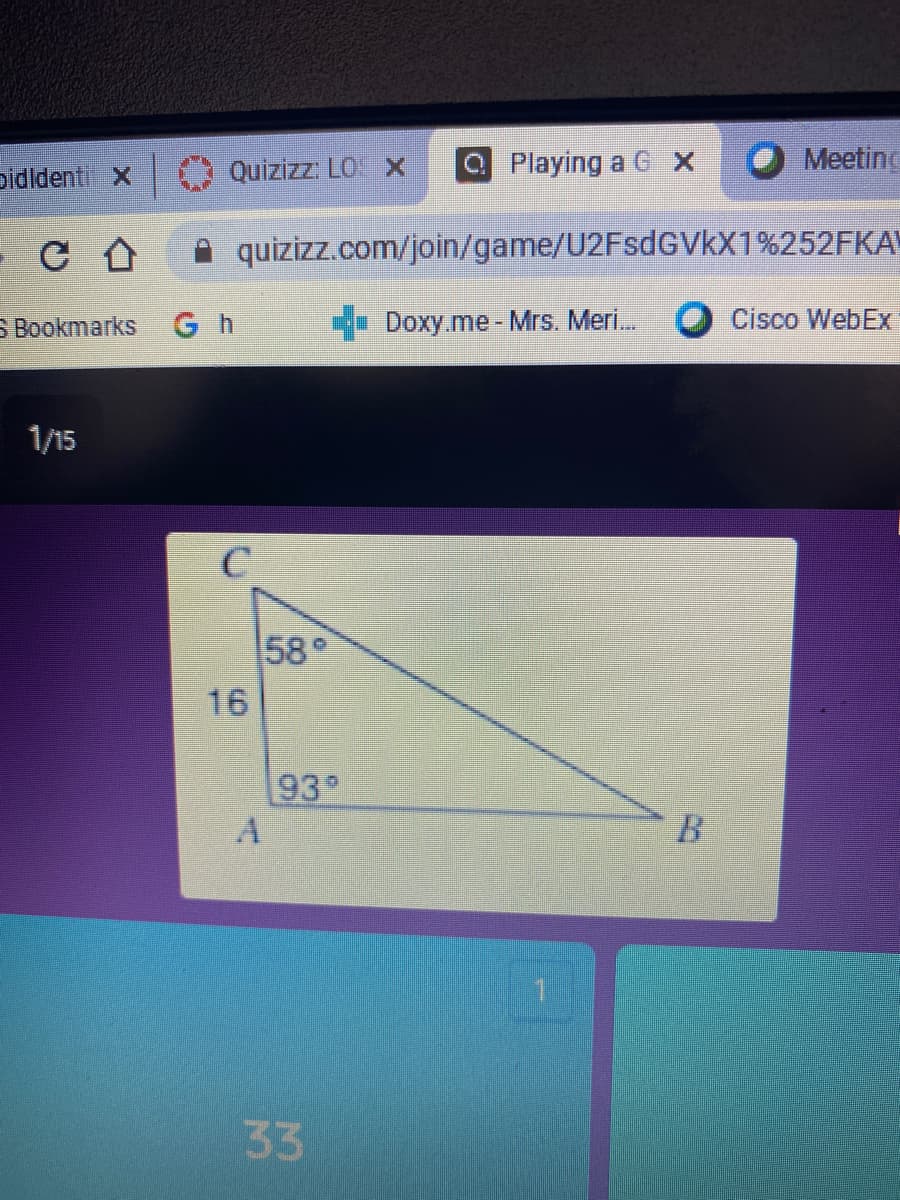 pidldenti x
Quizizz: LO X
a Playing a G X
Meeting
A quizizz.com/join/game/U2FsdGVkX1%252FKA
S Bookmarks
G h
Doxy.me-Mrs. Meri.
Cisco WebEx
1/15
58°
16
93°
B
33
