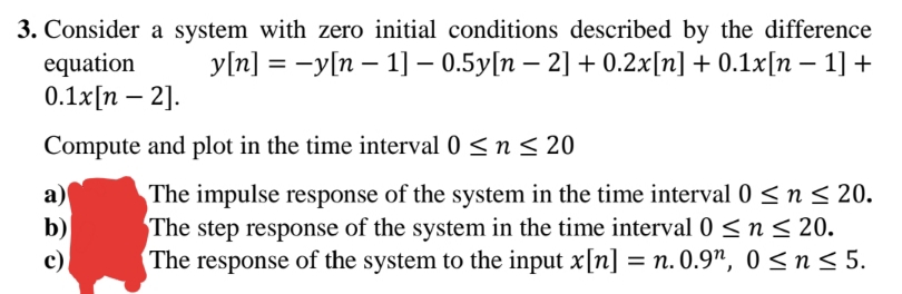 3. Consider a system with zero initial conditions described by the difference
equation
0.1x[n – 2].
y[n] = -y[n – 1] – 0.5y[n – 2] + 0.2x[n] + 0.1x[n – 1] +
Compute and plot in the time interval 0 < n < 20
a)
b)
The impulse response of the system in the time interval 0 <n< 20.
The step response of the system in the time interval 0 < n < 20.
The response of the system to the input x[n] = n. 0.9", 0 < n < 5.
c)
