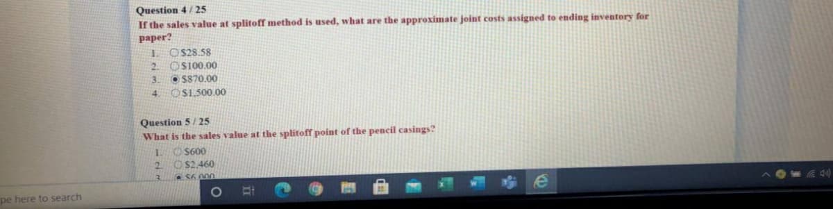 Question 4 / 25
If the sales value at splitoff method is used, what are the approximate joint costs assigned to ending inventory for
paper?
1. O$28.58
OS100.00
2.
3.
O S870.00
4 OS1.500.00
Question 5/ 25
What is the sales value at the splitoff point of the pencil casings?
1 O S600
2 O $2,460
pe here to search
