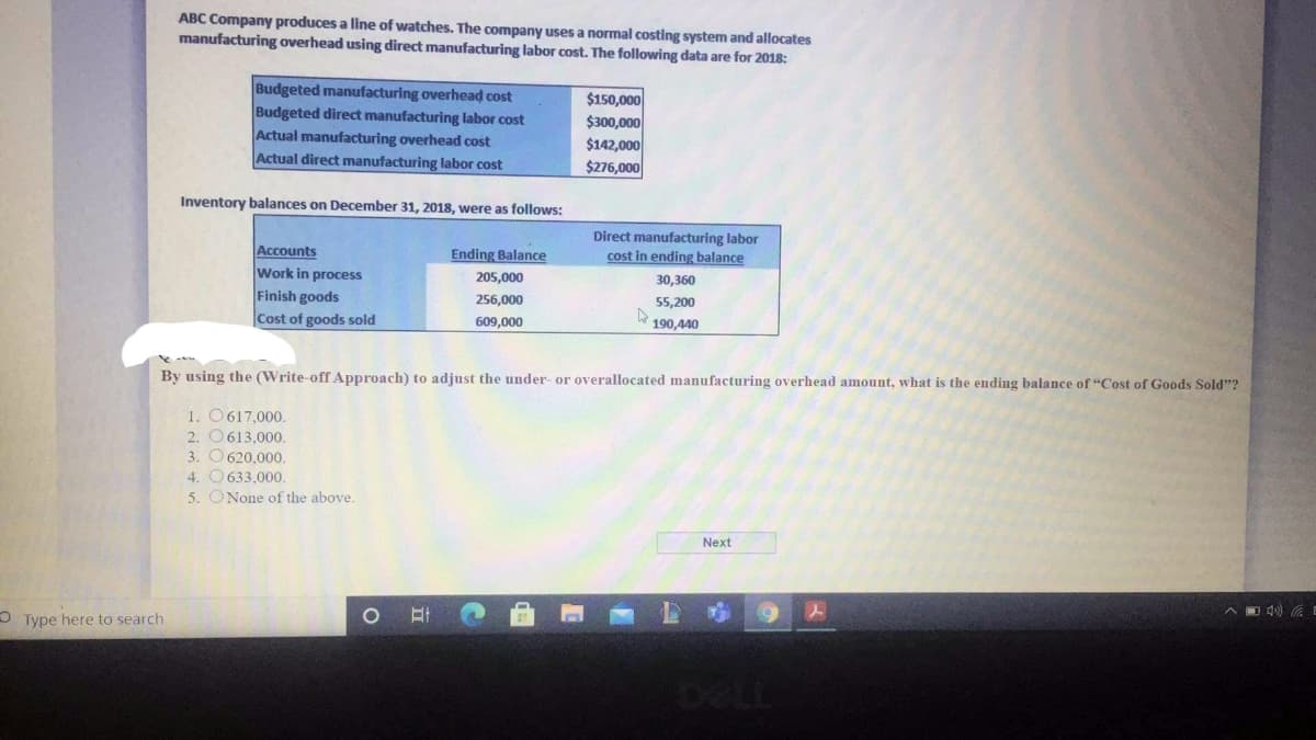 ABC Company produces a line of watches. The company uses a normal costing system and allocates
manufacturing overhead using direct manufacturing labor cost. The following data are for 2018:
Budgeted manufacturing overhead cost
Budgeted direct manufacturing labor cost
Actual manufacturing overhead cost
Actual direct manufacturing labor cost
$150,000
$300,000
$142,000
$276,000
Inventory balances on December 31, 2018, were as follows:
Direct manufacturing labor
cost in ending balance
Accounts
Work in process
Finish goods
Ending Balance
205,000
30,360
256,000
55,200
Cost of goods sold
609,000
190,440
By using the (Write-off Approach) to adjust the under- or overallocated manufacturing overhead amount, what is the ending balance of "Cost of Goods Sold"?
1. O617,000.
2. O613,000.
3. O 620,000.
4. O 633,000.
5. ONone of the above.
Next
OType here to search
