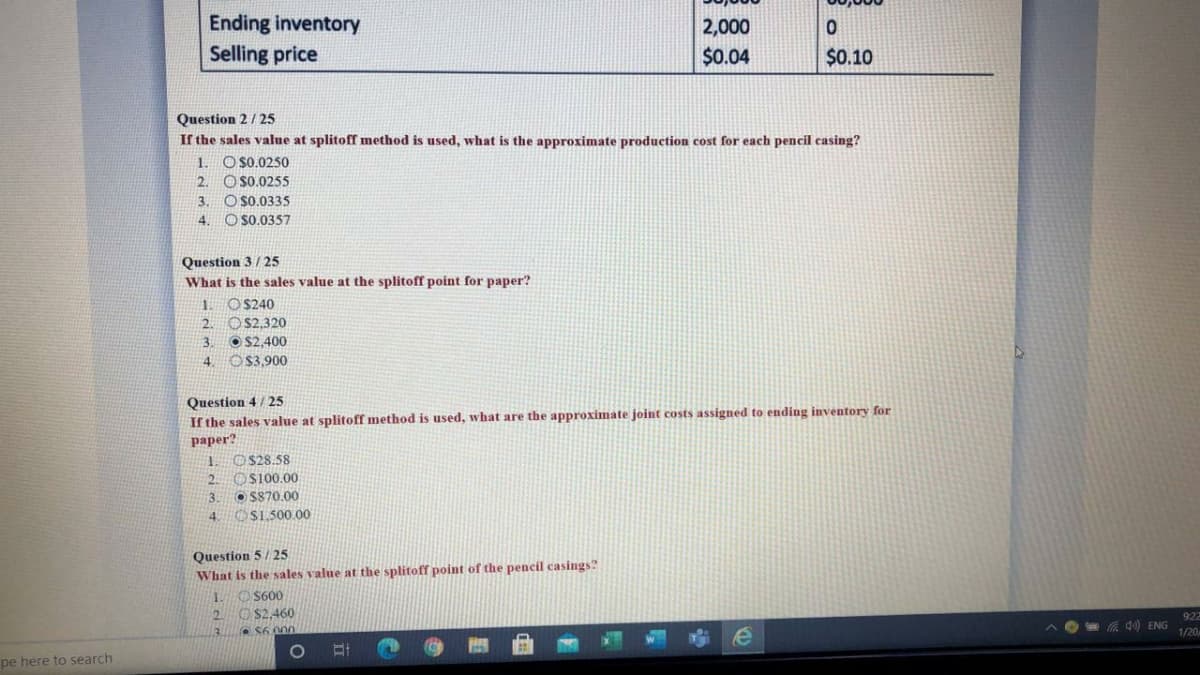 Ending inventory
2,000
Selling price
$0.04
$0.10
Question 2/ 25
If the sales value at splitoff method is used, what is the approximate production cost for each pencil casing?
1. O s0.0250
O S0.0255
O S0.0335
O s0.0357
2.
3.
4.
Question 3 / 25
What is the sales value at the splitoff point for paper?
1. O$240
2. O$2,320
O S2,400
4. OS3,900
3.
Question 4 / 25
If the sales value at splitoff method is used, what are the approximate joint costs assigned to ending inventory for
paper?
1. O$28.58
Os100.00
OS870.00
4 O$1,500.00
2.
3.
Question 5/ 25
What is the sales value at the splitoff point of the pencil casings?
1.
$600
O $2,460
S6 00
2.
922
Wa Q) ENG
1/20
pe here to search
