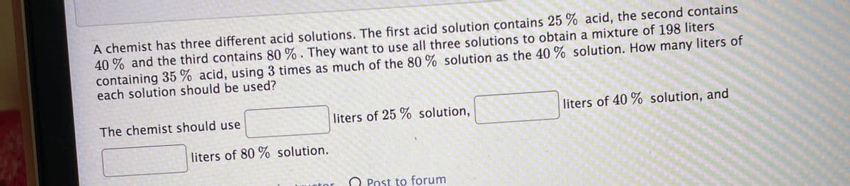 A chemist has three different acid solutions. The first acid solution contains 25 % acid, the second contains
40 % and the third contains 80 % . They want to use all three solutions to obtain a mixture of 198 liters
containing 35 % acid, using 3 times as much of the 80 % solution as the 40 % solution. How many liters of
each solution should be used?
The chemist should use
liters of 25 % solution,
liters of 40 % solution, and
liters of 80 % solution.
O Post to forum
-tor
