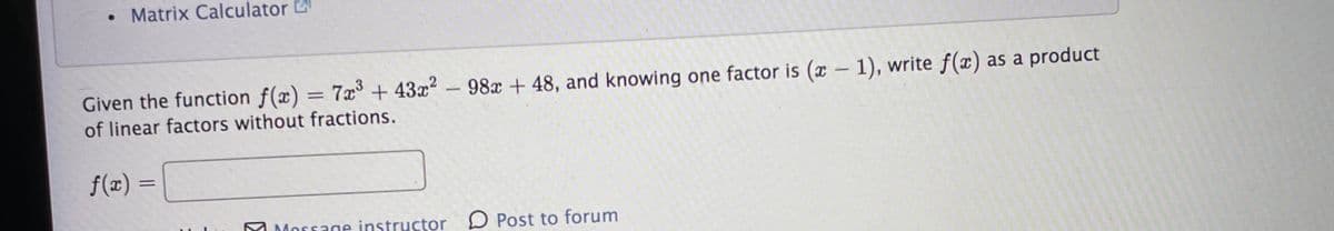 • Matrix Calculator
Given the function f(x) = 7x + 43x2 -98x + 48, and knowing one factor is (x - 1), write f(x) as a product
of linear factors without fractions.
f(x)
M Message instructor D Post to forum
