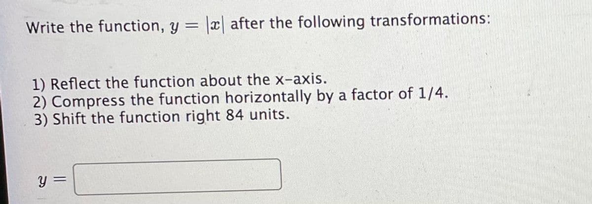 Write the function, y = |x| after the following transformations:
1) Reflect the function about the x-axis.
2) Compress the function horizontally by a factor of 1/4.
3) Shift the function right 84 units.
y =
