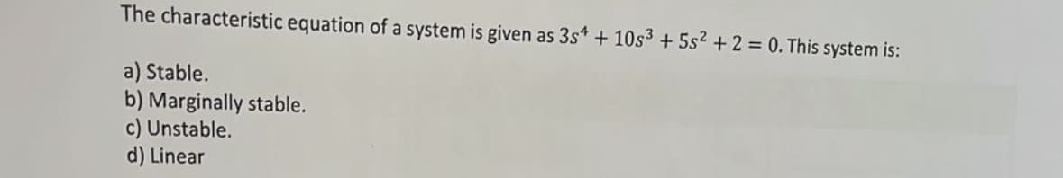 The characteristic equation of a system is given as 3s+ + 10s3 +5s2 + 2 = 0. This system is:
a) Stable.
b) Marginally stable.
c) Unstable.
d) Linear