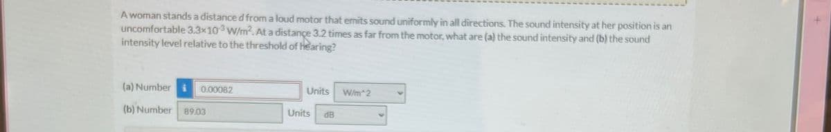 A woman stands a distance d from a loud motor that emits sound uniformly in all directions. The sound intensity at her position is an
uncomfortable 3.3x103 W/m². At a distance 3.2 times as far from the motor, what are (a) the sound intensity and (b) the sound
intensity level relative to the threshold of Hearing?
(a) Number i 0.00082
(b) Number 89.03
Units
W/m 2
Units
dB
+