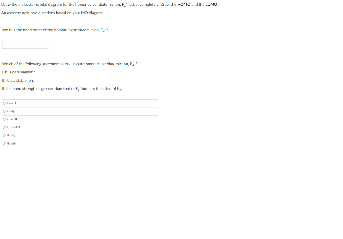 Draw the molecular orbital diagram for the homonuclear diatomic ion, F2*. Label completely. Draw the HOMO and the LUMO.
Answer the next two questions based on your MO diagram.
What is the bond order of the homonuclear diatomic ion, F2*?
Which of the following statement is true about homonuclear diatomic ion, F2*?
I. It is paramagnetic.
II. It is a stable ion.
III. Its bond strength is greater than that of F2 but less than that of F2.
O l and I
O l only
O l and III
O I, Il and I
O Il only
O Ill only
