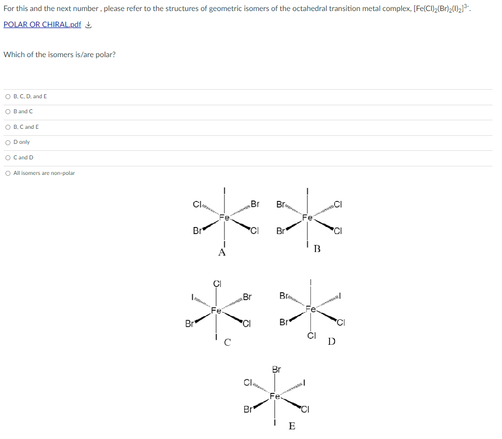 For this and the next number , please refer to the structures of geometric isomers of the octahedral transition metal complex, [Fe(CI)2(Br)2(1)2]3".
POLAR OR CHIRAL.pdf L
Which of the isomers is/are polar?
O B, C, D, andE
O B and C
O B, C and E
O D only
O Cand D
O All isomers are non-polar
**
Br
Brn
CI
Br
CI
Br
'CI
Br
Fe
Br
Br
CI
C
D
Br
Br
'CI
E
