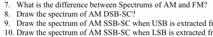 7. What is the difference between Spectrums of AM and FM?
8. Draw the spectrum of AM DSB-SC?
9. Draw the spectrum of AM SSB-SC when USB is extracted fr
10. Draw the spectrum of AM SSB-SC when LSB is extracted fr
