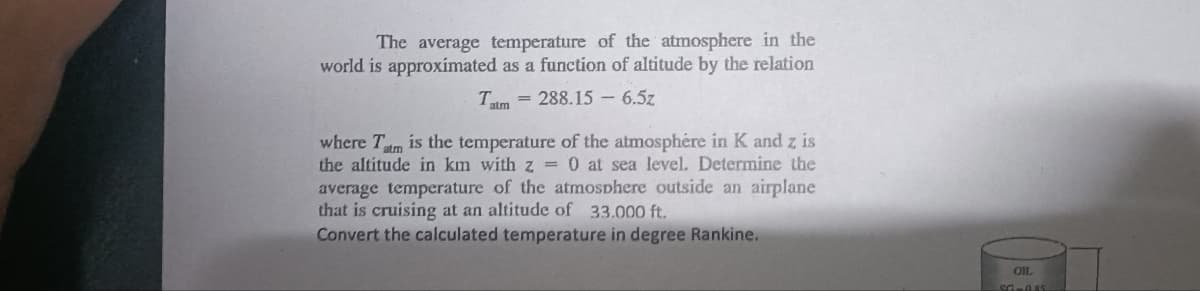 The average temperature of the atmosphere in the
world is approximated as a function of altitude by the relation
Tatm = 288.15 6.5z
where Tatm is the temperature of the atmosphere in K and z is
the altitude in km with z = 0 at sea level. Determine the
average temperature of the atmosphere outside an airplane
that is cruising at an altitude of 33.000 ft.
Convert the calculated temperature in degree Rankine.
SGRASS