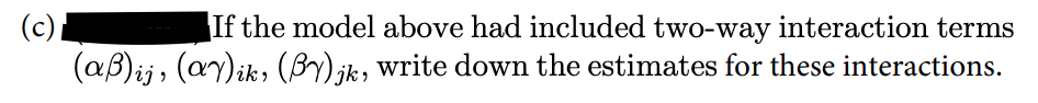 If the model above had included two-way interaction terms
(c)
(aB)ij, (ay)ik, (By) ik, write down the estimates for these interactions.
