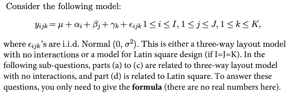 Consider the following model:
Yijk= µ+ a; + B;+ Yk+ €ijk 1 < i<I,1<j<J,1< k< K,
where ei jk's are i.i.d. Normal (0, o²). This is either a three-way layout model
with no interactions or a model for Latin square design (if I=J=K). In the
following sub-questions, parts (a) to (c) are related to three-way layout model
with no interactions, and part (d) is related to Latin square. To answer these
questions, you only need to give the formula (there are no real numbers here).
