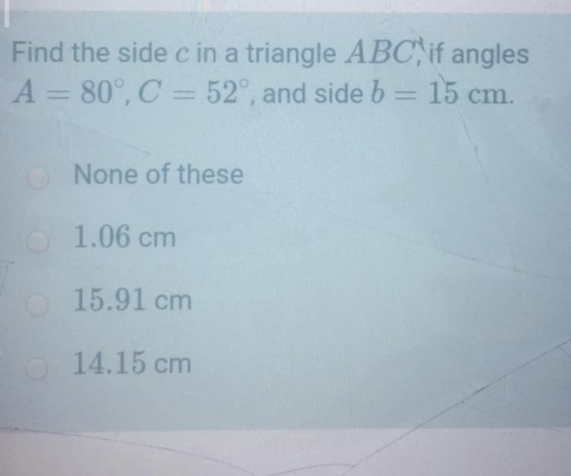 Find the side c in a triangle ABC,if angles
A = 80°, C = 52°, and side b = 15 cm.
%3D
%3D
O None of these
O 1.06 cm
O15.91 cm
O 14.15 cm
