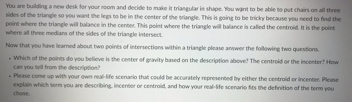 You are building a new desk for your room and decide to make it triangular in shape. You want to be able to put chairs on all three
sides of the triangle so you want the legs to be in the center of the triangle. This is going to be tricky because you need to find the
point where the triangle will balance in the center. This point where the triangle will balance is called the centroid. It is the point
where all three medians of the sides of the triangle intersect.
Now that you have learned about two points of intersections within a triangle please answer the following two questions.
• Which of the points do you believe is the center of gravity based on the description above? The centroid or the incenter? How
can you tell from the description?
• Please come up with your own real-life scenario that could be accurately represented by either the centroid or incenter. Please
explain which term you are describing, incenter or centroid, and how your real-life scenario fits the definition of the term you
chose.
