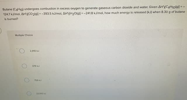 Butane (CAH10) undergoes combustion in excess oxygen to generate gaseous carbon dioxide and water. Given AH(C4H1olg)) = -
124.7 k/mol, AH(CO2(9) =-393.5 kJ/mol, AH(H20(g)) =-241.8 kJ/mol, how much energy is released (kJ) when 8.30 g of butane
Is burned?
Multiple Choice
2.910 kJ
379 kJ
759 kJ
22300 k
