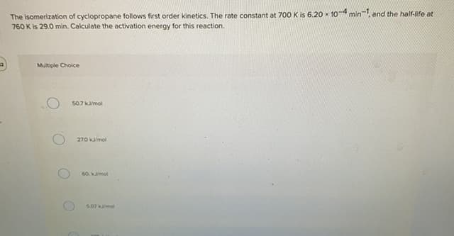 The isomerization of cyclopropane follows first order kinetics. The rate constant at 700 K is 6.20 x 107 min, and the half-life at
760 K is 29.0 min. Calculate the activation energy for this reaction.
Multiple Choice
507 kmol
270 kamol
60. kmol
5.07 kmol
