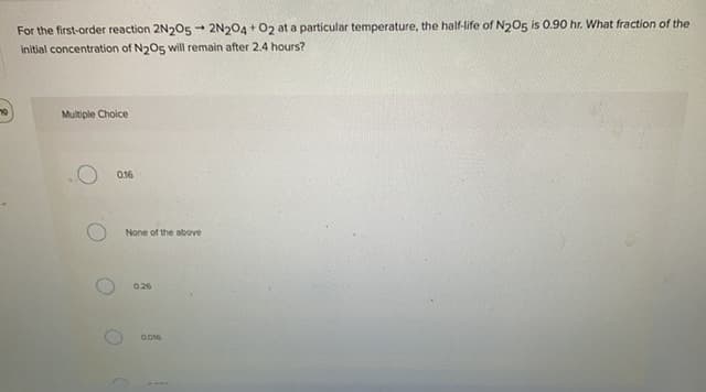 For the first-order reaction 2N205 - 2N204 + O2 at a particular temperature, the half-life of N205 is 0.90 hr. What fraction of the
initial concentration of N2O5 will remain after 2.4 hours?
Multiple Choice
O 016
None of the above
026
