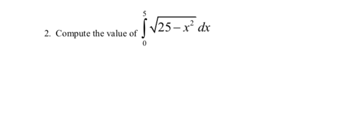 ### Problem Statement

2. Compute the value of the integral \(\int_{0}^{5} \sqrt{25-x^2} \, dx\).

### Explanation

This integral represents the area under the curve of the function \(y = \sqrt{25-x^2}\) from \(x = 0\) to \(x = 5\).

### Geometric Interpretation

The function \(y = \sqrt{25-x^2}\) is the upper half of a circle with a radius of 5 centered at the origin in the Cartesian plane. The integral calculates the area of the quarter-circle in the first quadrant of this circle.