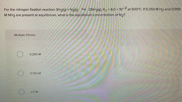 For the nitrogen fixation reaction 3H2(g) + N2(9) S 2NH3(g), K.= 6.0 x 102 at 500°C. If 0.250 M H2 and 0.050
M NH3 are present at equilibrium, what is the equilibrium concentration of N2?
Multiple Choice
0.250 M
0.750 M
2.7 M
