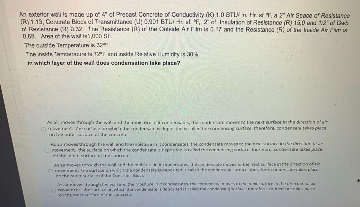 An exterior wall is made up of 4" of Precast Concrete of Conductivity (K) 1.0 BTU/ in. Hr. sf °F, a 2" Air Space of Resistance
(R) 1.13, Concrete Block of Transmittance (U) 0.901 BTU/ Hr. sf. °F, 2" of Insulation of Resistance (R) 15,0 and 1/2" of Gwb
of Resistance (R) 0.32. The Resistance (R) of the Outside Air Film is 0.17 and the Resistance (R) of the Inside Air Film is
0.68. Area of the wall is1,000 SF.
The outside Temperature is 32°F.
The inside Temperature is 72°F and inside Relative Humidity is 30%.
In which layer of the wall does condensation take place?
As air moves through the wall and the moisture in it condensates, the condensate moves to the next surface in the direction of air
movement. the surface on which the condensate is deposited is called the condensing surface. therefore, condensate takes place
on the outer surface of the concrete.
As air moves through the wall and the moisture in it condensates, the condensate moves to the next surface in the direction of air
movement. the surface on which the condensate is deposited is called the condensing surface. therefore, condensate takes place
on the inner surface of the concrete.
As air moves through the wall and the moisture in it condensates, the condensate moves to the next surface in the direction of air
movement. the surface on which the condensate is deposited is called the condensing surface. therefore, condensate takes place
on the outer surface of the Concrete Block
As air moves through the wall and the moisture in it condensates, the condensate moves to the next surface in the direction of air
movement. the surface on which the condensate is deposited is called the condensing surface. therefore, condensate takes place
on the inner surface of the concrete.
