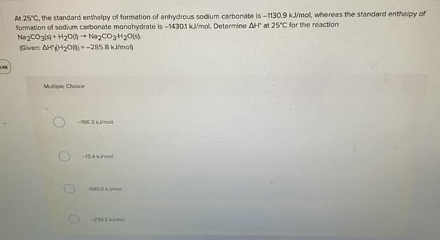 At 25°C, the standard enthalpy of formation of anhydrous sodium carbonate is -1130.9 kJ/mol, whereas the standard enthalpy of
formation of sodium carbonate monohydrate is -1430.1 kJ/mol. Determine AH at 25°C for the reaction
NazcO31s) + H20() - Nazco3 H20(s).
(Given: AH'{H200) - -285.8 kJ/mol)
Multiple Choice
-156.3 kmol
-13AKmol
-5850 kmol
-202 kmol
