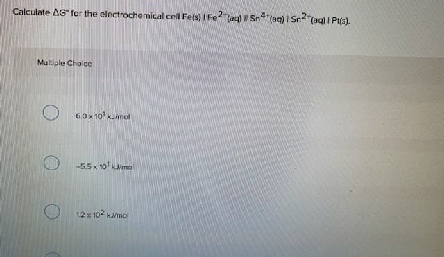 Calculate AG° for the electrochemical cell Fels) I Fe2"(aq) || Sn4 (aq) I Sn"(aq) I Pt(s).
Multiple Choice
6.0 x 10 kJ/mol
-5.5 x 10' KJ/mol
12 x 102 kJ/mol
