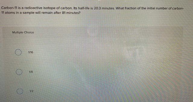 Carbon-11 is a radioactive isotope of carbon. Its half-life is 20.3 minutes. What fraction of the initial number of carbon-
11 atoms in a sample will remain after 81 minutes?
Multiple Choice
1/16
1/8
12
