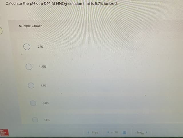 Calculate the pH of a 0.14 M HNO2 solution that is 5.7% ionized.
Multiple Cholce
2.10
11.90
1.70
0.85
13.10
< Prey
A ot 18
Nex
