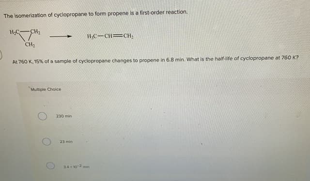 The isomerization of cyclopropane to form propene is a first-order reaction.
H,C-CH2
H,C-CH=CH,
CH2
At 760 K, 15% of a sample of cyclopropane changes to propene in 6.8 min. What is the half-life of cyclopropane at 760 K?
Multiple Choice
230 min
23 min
34- 10-2 min
