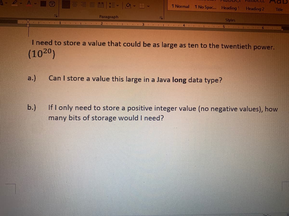 D-A
T Normal T No Spac... Heading 1
Heading 2
5
Paragraph
S
Styles
*** 6
I need to store a value that could be as large as ten to the twentieth power.
(1020)
a.)
Can I store a value this large in a Java long data type?
b.)
If I only need to store a positive integer value (no negative values), how
many bits of storage would I need?
Title