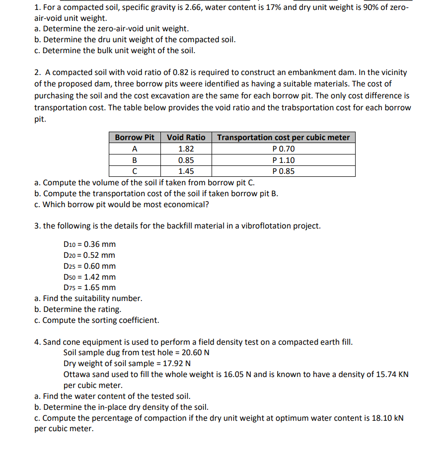 1. For a compacted soil, specific gravity is 2.66, water content is 17% and dry unit weight is 90% of zero-
air-void unit weight.
a. Determine the zero-air-void unit weight.
b. Determine the dru unit weight of the compacted soil.
c. Determine the bulk unit weight of the soil.
2. A compacted soil with void ratio of 0.82 is required to construct an embankment dam. In the vicinity
of the proposed dam, three borrow pits weere identified as having a suitable materials. The cost of
purchasing the soil and the cost excavation are the same for each borrow pit. The only cost difference is
transportation cost. The table below provides the void ratio and the trabsportation cost for each borrow
pit.
Borrow Pit Void Ratio Transportation cost per cubic meter
P 0.70
P 1.10
P 0.85
A
B
с
a. Compute the volume of the soil if taken from borrow pit C.
b. Compute the transportation cost of the soil if taken borrow pit B.
c. Which borrow pit would be most economical?
1.82
0.85
1.45
3. the following is the details for the backfill material in a vibroflotation project.
D10 = 0.36 mm
D20 = 0.52 mm
D25 = 0.60 mm
D50 = 1.42 mm
D75 = 1.65 mm
a. Find the suitability number.
b. Determine the rating.
c. Compute the sorting coefficient.
4. Sand cone equipment is used to perform a field density test on a compacted earth fill.
Soil sample dug from test hole = 20.60 N
Dry weight of soil sample = 17.92 N
Ottawa sand used to fill the whole weight is 16.05 N and is known to have a density of 15.74 KN
per cubic meter.
a. Find the water content of the tested soil.
b. Determine the in-place dry density of the soil.
c. Compute the percentage of compaction if the dry unit weight at optimum water content is 18.10 kN
per cubic meter.