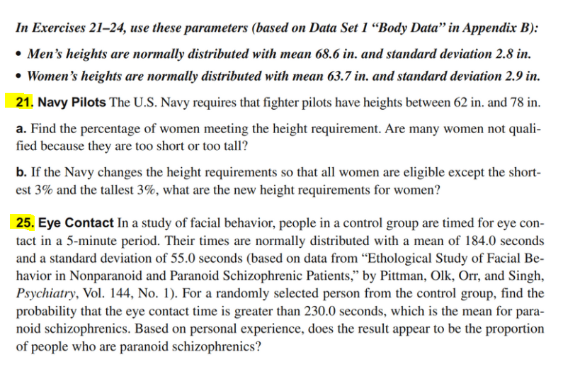 In Exercises 21–24, use these parameters (based on Data Set 1 “Body Data" in Appendix B):
• Men's heights are normally distributed with mean 68.6 in. and standard deviation 2.8 in.
• Women's heights are normally distributed with mean 63.7 in. and standard deviation 2.9 in.
21. Navy Pilots The U.S. Navy requires that fighter pilots have heights between 62 in. and 78 in.
a. Find the percentage of women meeting the height requirement. Are many women not quali-
fied because they are too short or too tall?
b. If the Navy changes the height requirements so that all women are eligible except the short-
est 3% and the tallest 3%, what are the new height requirements for women?
25. Eye Contact In a study of facial behavior, people in a control group are timed for eye con-
tact in a 5-minute period. Their times are normally distributed with a mean of 184.0 seconds
and a standard deviation of 55.0 seconds (based on data from “Ethological Study of Facial Be-
havior in Nonparanoid and Paranoid Schizophrenic Patients," by Pittman, Olk, Orr, and Singh,
Psychiatry, Vol. 144, No. 1). For a randomly selected person from the control group, find the
probability that the eye contact time is greater than 230.0 seconds, which is the mean for para-
noid schizophrenics. Based on personal experience, does the result appear to be the proportion
of people who are paranoid schizophrenics?
