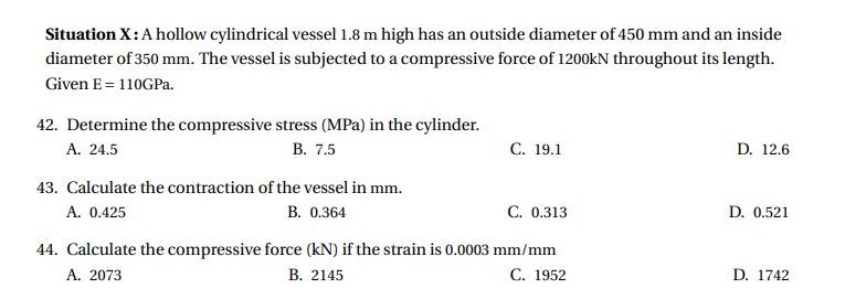 Situation X: A hollow cylindrical vessel 1.8 m high has an outside diameter of 450 mm and an inside
diameter of 350 mm. The vessel is subjected to a compressive force of 1200kN throughout its length.
Given E= 110GPa.
42. Determine the compressive stress (MPa) in the cylinder.
А. 24.5
В. 7.5
С. 19.1
D. 12.6
43. Calculate the contraction of the vessel in mm.
A. 0.425
B. 0.364
C. 0.313
D. 0.521
44. Calculate the compressive force (kN) if the strain is 0.0003 mm/mm
A. 2073
В. 2145
С. 1952
D. 1742
