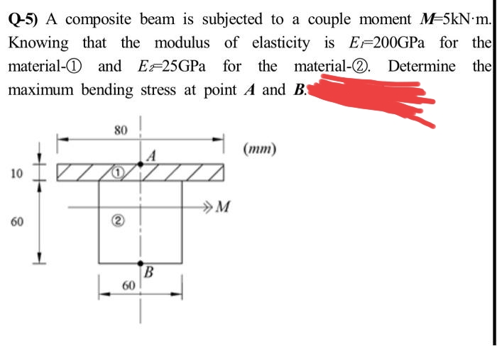 Q-5) A composite beam is subjected to a couple moment M-5kN.m.
Knowing that the modulus of elasticity is E200GPa for the
material- and E25GPa for the material-2.
material-Q. Determine the
maximum bending stress at point A and B.
10
60
80
1
A
77
B
60
M
(mm)