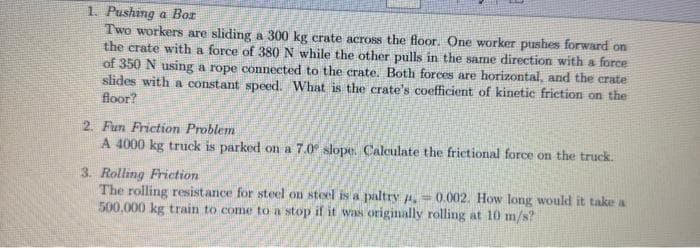 1. Pushing a Bor
Two workers are sliding a 300 kg crate across the floor. One worker pushes forward on
the crate with a force of 380 N while the other pulls in the same direction with a force
of 350 N using a rope connected to the crate. Both forces are horizontal, and the crate
slides with a constant speed. What is the crate's coefficient of kinetic friction on the
floor?
2. Fun Friction Problem
A 4000 kg truck is parked on a 7.0 slope. Calculate the frictional force on the truck.
3. Rolling Friction
The rolling resistance for steel on steel is a paltry = 0.002. How long would it take a
500,000 kg train to come to a stop if it was originally rolling at 10 m/s?