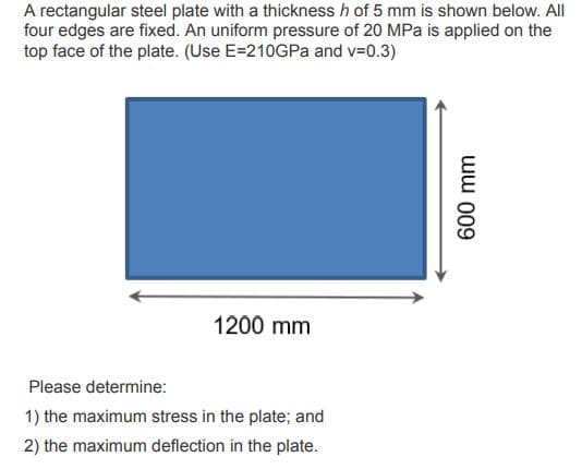 A rectangular steel plate with a thickness h of 5 mm is shown below. All
four edges are fixed. An uniform pressure of 20 MPa is applied on the
top face of the plate. (Use E=210GPa and v=0.3)
1200 mm
Please determine:
1) the maximum stress in the plate; and
2) the maximum deflection in the plate.
600 mm