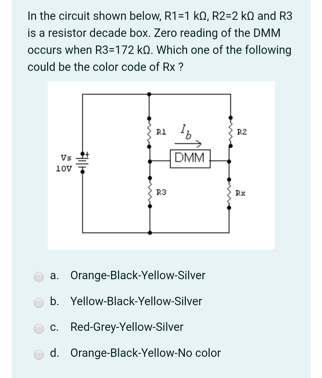 In the circuit shown below, R1=1 kQ, R2=2 kQ and R3
is a resistor decade box. Zero reading of the DMM
occurs when R3=172 kQ. Which one of the following
could be the color code of Rx ?
R1 ,
R2
Vs
DMM
10v
R3
Rx
а.
Orange-Black-Yellow-Silver
Yellow-Black-Yellow-Silver
c. Red-Grey-Yellow-Silver
С.
O d. Orange-Black-Yellow-No color
