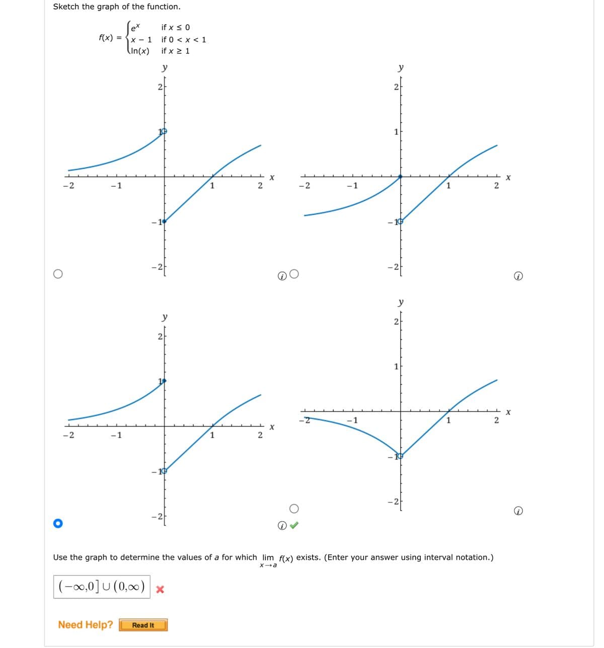 Sketch the graph of the function.
O
-2
-2
f(x)=x-1
(In(x)
-1
-1
if x ≤ 0
if 0 < x < 1
if x ≥ 1
y
Need Help? Read It
2
y
(-∞,0]U (0,∞) x
1
1
2
2
(i) ✓
-2
-1
1
y
2
y
1
Use the graph to determine the values of a for which lim f(x) exists. (Enter your answer using interval notation.)
x→a
1
2
2
X
i