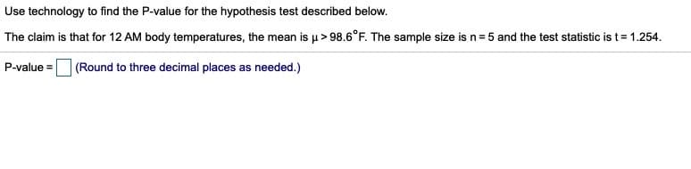 Use technology to find the P-value for the hypothesis test described below.
The claim is that for 12 AM body temperatures, the mean is u> 98.6°F. The sample size is n= 5 and the test statistic is t= 1.254.
P-value =
(Round to three decimal places as needed.)
