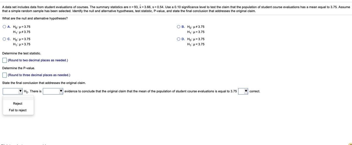 A data set includes data from student evaluations of courses. The summary statistics are n= 93, x = 3.66, s = 0.54. Use a 0.10 significance level to test the claim that the population of student course evaluations has a mean equal to 3.75. Assume
that a simple random sample has been selected. Identify the null and alternative hypotheses, test statistic, P-value, and state the final conclusion that addresses the original claim.
What are the null and alternative hypotheses?
O A. Ho: H= 3.75
ОВ. Но: и 3.75
H1: µ#3.75
H1:µ= 3.75
O D. Ho: H= 3.75
OC. Ho: H= 3.75
H1:µ> 3.75
H1: µ<3.75
Determine the test statistic.
(Round to two decimal places as needed.)
Determine the P-value.
(Round to three decimal places as needed.)
State the final conclusion that addresses the original claim.
Ho. There is
evidence to conclude that the original claim that the mean of the population of student course evaluations is equal to 3.75
correct.
Reject
Fail to reject
