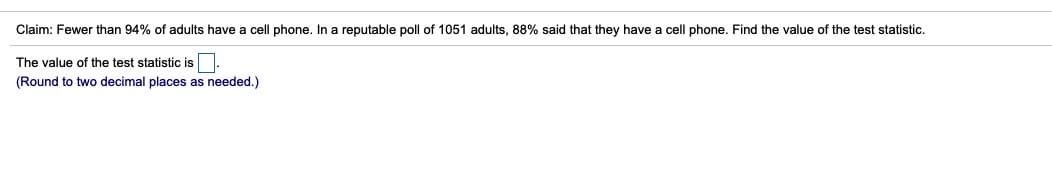 Claim: Fewer than 94% of adults have a cell phone. In a reputable poll of 1051 adults, 88% said that they have a cell phone. Find the value of the test statistic.
The value of the test statistic is
(Round to two decimal places as needed.)
