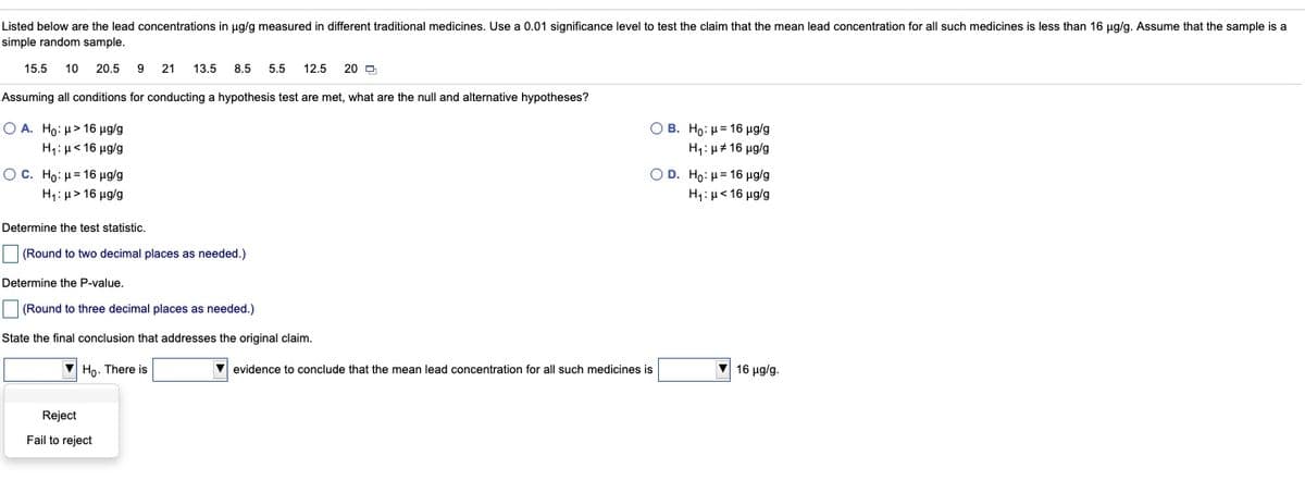 Listed below are the lead concentrations in ug/g measured in different traditional medicines. Use a 0.01 significance level to test the claim that the mean lead concentration for all such medicines is less than 16 ug/g. Assume that the sample is a
simple random sample.
15.5
10
20.5
21
13.5
8.5
5.5
12.5
20 O
Assuming all conditions for conducting a hypothesis test are met, what are the null and alternative hypotheses?
Ο Α. Ho: μ> 16 μgg
H1: µ< 16 µg/g
Ο Β. Hρ: μ= 16 μgg
H1: µ# 16 µg/g
Ο D. Ho : μ= 16 μgg
H4:µ< 16 ug/g
O C. Ho: μ= 16 μglg
H1: µ> 16 ug/g
Determine the test statistic.
(Round to two decimal places as needed.)
Determine the P-value.
(Round to three decimal places as needed.)
State the final conclusion that addresses the original claim.
Ho. There is
evidence to conclude that the mean lead concentration for all such medicines is
V 16 ug/g.
Reject
Fail to reject
