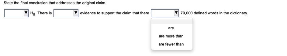 State the final conclusion that addresses the original claim.
Ho. There is
evidence to support the claim that there
70,000 defined words in the dictionary.
are
are more than
are fewer than
