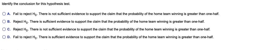 Identify the conclusion for this hypothesis test.
O A. Fail to reject Ho. There is not sufficient evidence to support the claim that the probability of the home team winning is greater than one-half.
O B. Reject Hn. There is sufficient evidence to support the claim that the probability of the home team winning is greater than one-half.
O C. Reject Hn. There is not sufficient evidence to support the claim that the probability of the home team winning is greater than one-half.
O D. Fail to reject Ho. There is sufficient evidence to support the claim that the probability of the home team winning is greater than one-half.
