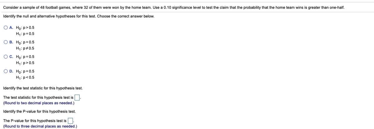 Consider a sample of 48 football games, where 32 of them were won by the home team. Use a 0.10 significance level to test the claim that the probability that the home team wins is greater than one-half.
Identify the null and alternative hypotheses for this test. Choose the correct answer below.
O A. Ho: p>0.5
H4: p= 0.5
О в. Но: р30.5
H4: p#0.5
Ос. Н: р3D0.5
H1: p>0.5
O D. Ho: p=0.5
H1:p<0.5
Identify the test statistic for this hypothesis test.
The test statistic for this hypothesis test is
(Round to two decimal places as needed.)
Identify the P-value for this hypothesis test.
The P-value for this hypothesis test is
(Round to three decimal places as needed.)
